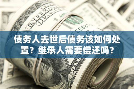 武汉债务人去世后债务该如何处置？继承人需要偿还吗？