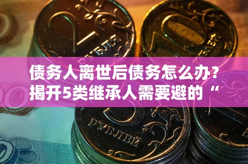 武汉债务人离世后债务怎么办？揭开5类继承人需要避的“坑”
