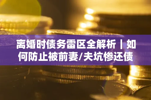 武汉离婚时债务雷区全解析｜如何防止被前妻/夫坑惨还债？