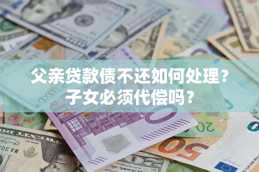 武汉父亲贷款债不还如何处理？子女必须代偿吗？