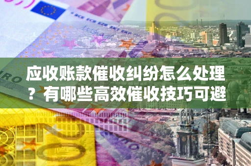 武汉应收账款催收纠纷怎么处理？有哪些高效催收技巧可避免坏账？